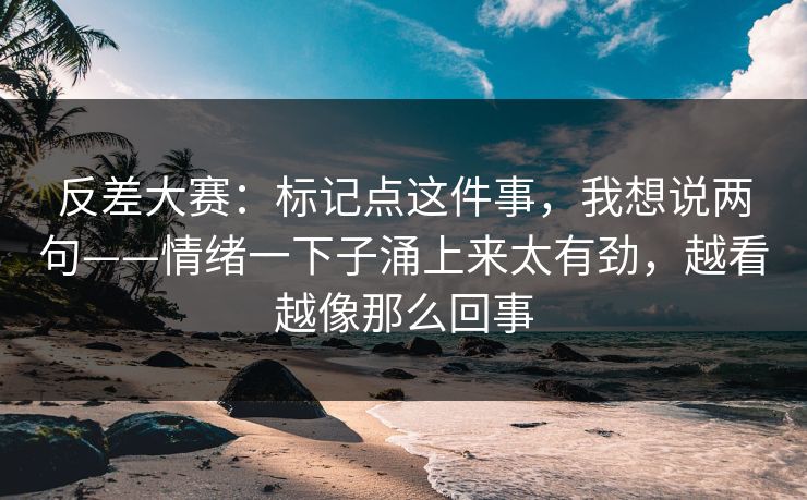 反差大赛：标记点这件事，我想说两句——情绪一下子涌上来太有劲，越看越像那么回事