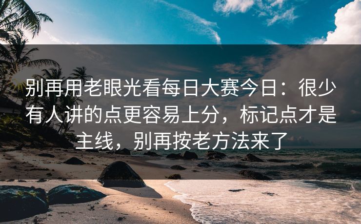 别再用老眼光看每日大赛今日：很少有人讲的点更容易上分，标记点才是主线，别再按老方法来了