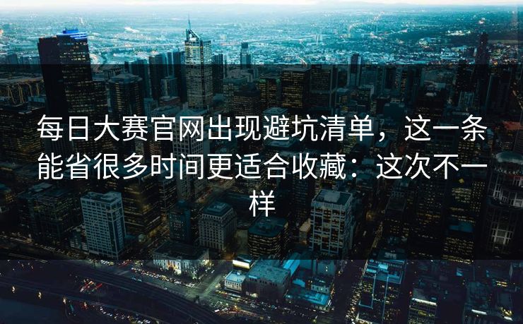 每日大赛官网出现避坑清单，这一条能省很多时间更适合收藏：这次不一样