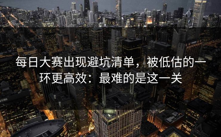 每日大赛出现避坑清单，被低估的一环更高效：最难的是这一关