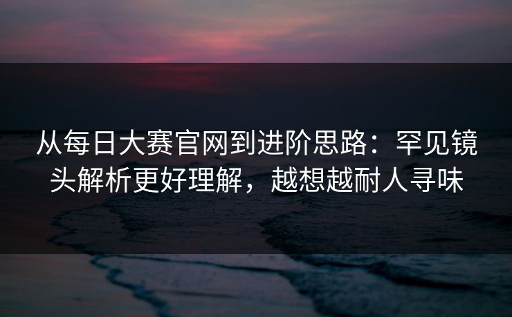 从每日大赛官网到进阶思路：罕见镜头解析更好理解，越想越耐人寻味