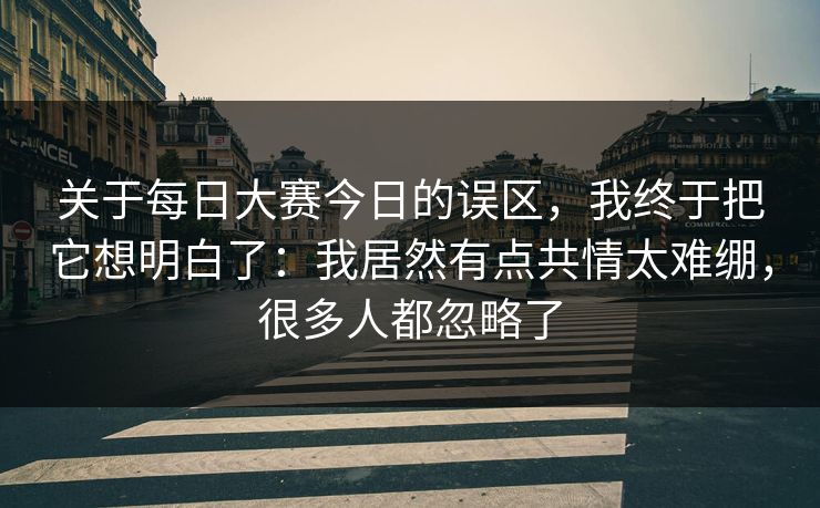 关于每日大赛今日的误区，我终于把它想明白了：我居然有点共情太难绷，很多人都忽略了
