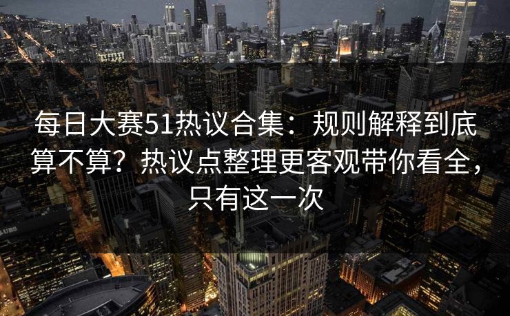 每日大赛51热议合集：规则解释到底算不算？热议点整理更客观带你看全，只有这一次
