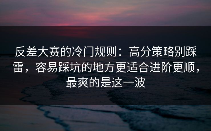 反差大赛的冷门规则：高分策略别踩雷，容易踩坑的地方更适合进阶更顺，最爽的是这一波