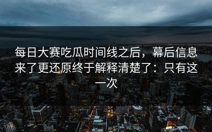 每日大赛吃瓜时间线之后，幕后信息来了更还原终于解释清楚了：只有这一次