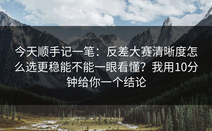 今天顺手记一笔：反差大赛清晰度怎么选更稳能不能一眼看懂？我用10分钟给你一个结论