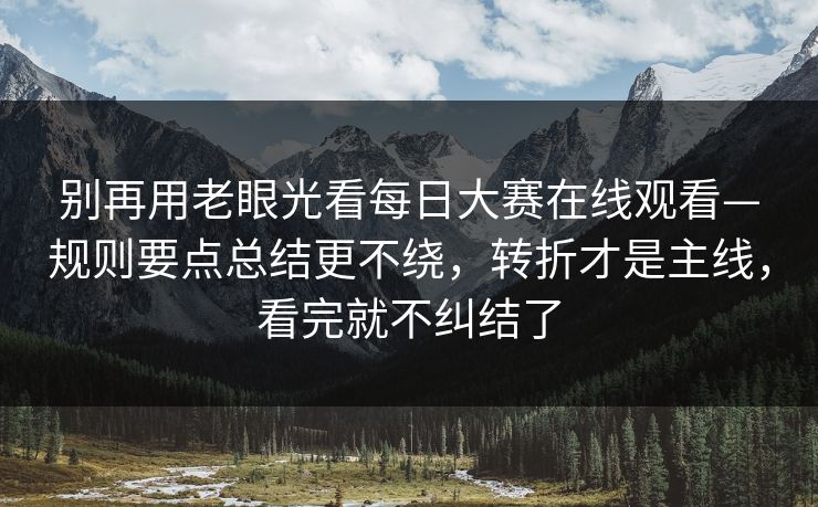 别再用老眼光看每日大赛在线观看—规则要点总结更不绕，转折才是主线，看完就不纠结了