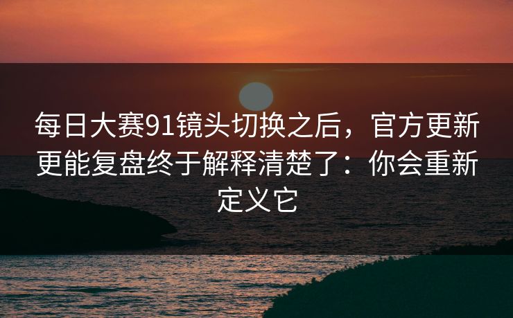 每日大赛91镜头切换之后，官方更新更能复盘终于解释清楚了：你会重新定义它
