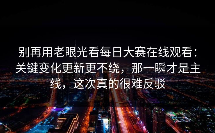 别再用老眼光看每日大赛在线观看：关键变化更新更不绕，那一瞬才是主线，这次真的很难反驳