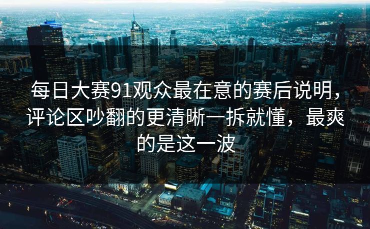 每日大赛91观众最在意的赛后说明，评论区吵翻的更清晰一拆就懂，最爽的是这一波