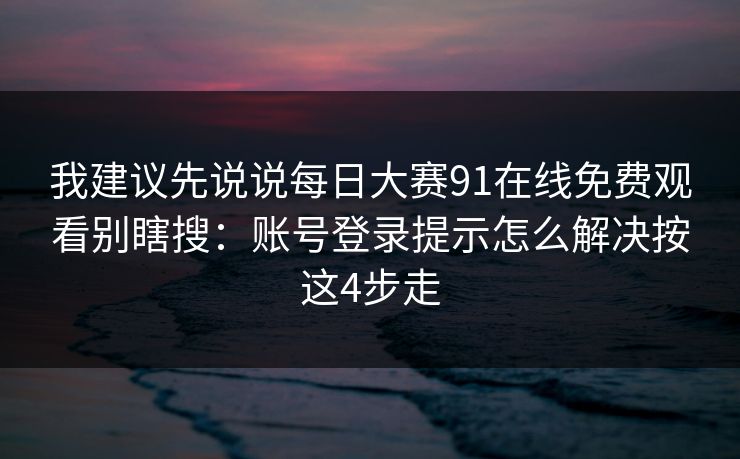 我建议先说说每日大赛91在线免费观看别瞎搜：账号登录提示怎么解决按这4步走