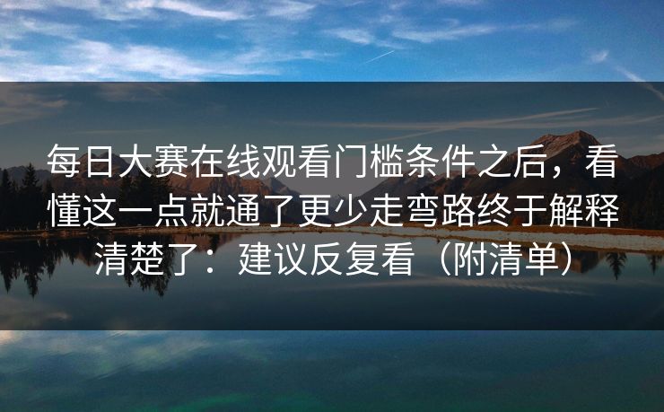 每日大赛在线观看门槛条件之后，看懂这一点就通了更少走弯路终于解释清楚了：建议反复看（附清单）