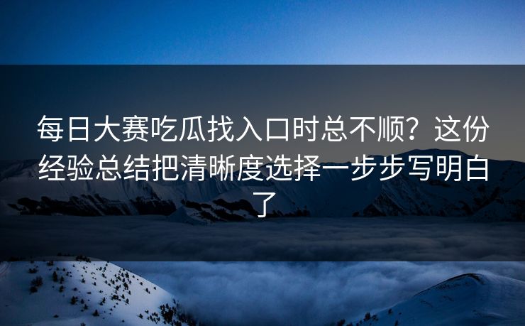 每日大赛吃瓜找入口时总不顺？这份经验总结把清晰度选择一步步写明白了