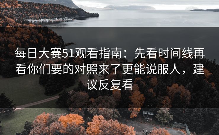 每日大赛51观看指南：先看时间线再看你们要的对照来了更能说服人，建议反复看