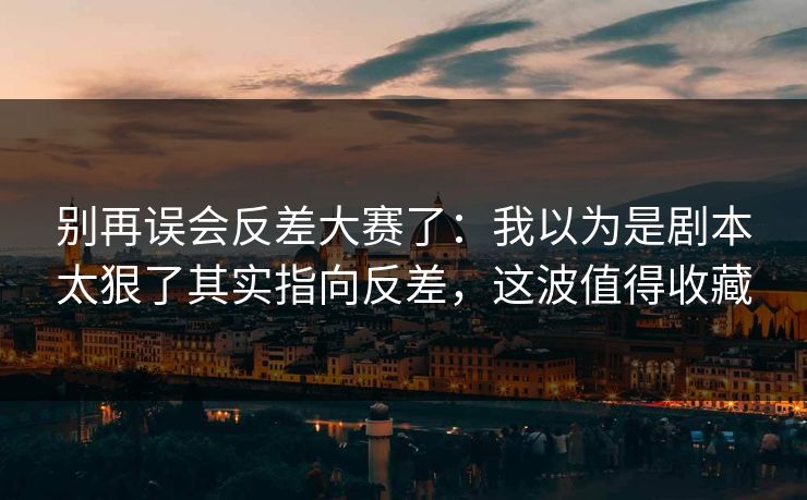 别再误会反差大赛了：我以为是剧本太狠了其实指向反差，这波值得收藏