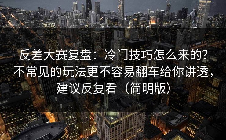 反差大赛复盘：冷门技巧怎么来的？不常见的玩法更不容易翻车给你讲透，建议反复看（简明版）