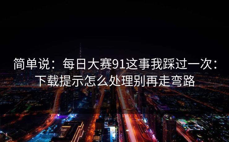 简单说：每日大赛91这事我踩过一次：下载提示怎么处理别再走弯路