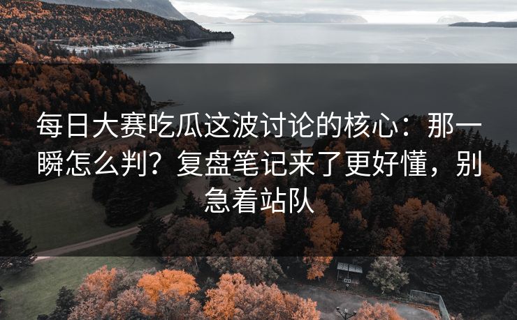 每日大赛吃瓜这波讨论的核心：那一瞬怎么判？复盘笔记来了更好懂，别急着站队