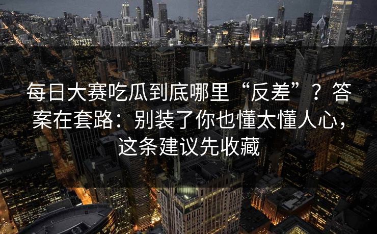 每日大赛吃瓜到底哪里“反差”？答案在套路：别装了你也懂太懂人心，这条建议先收藏