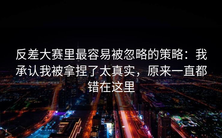 反差大赛里最容易被忽略的策略：我承认我被拿捏了太真实，原来一直都错在这里