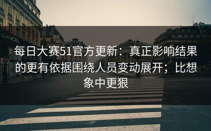 每日大赛51官方更新：真正影响结果的更有依据围绕人员变动展开；比想象中更狠