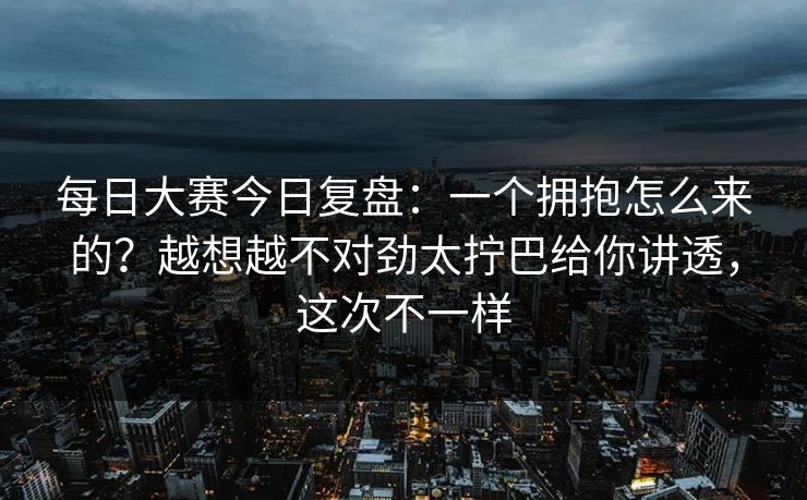 每日大赛今日复盘:一个拥抱怎么来的?越想越不对劲太拧巴给你讲透,这次不一样 每日大赛今日复盘:一个拥抱怎么来的?越想越不对劲太拧巴给你讲透,这次不一样