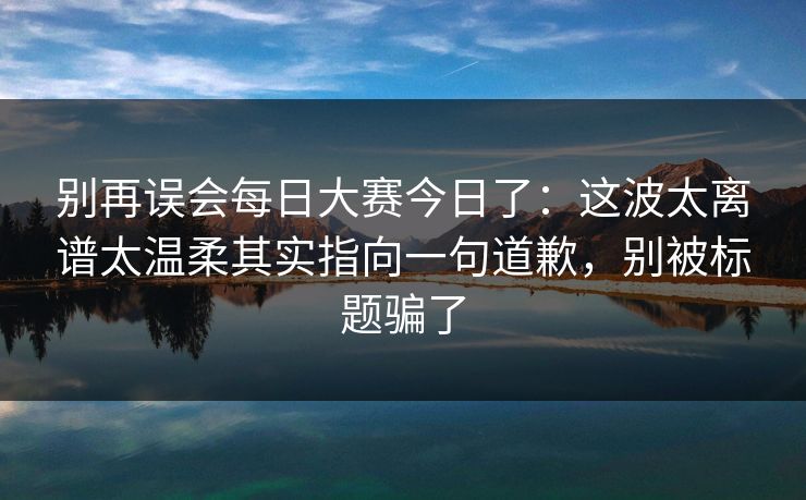 别再误会每日大赛今日了：这波太离谱太温柔其实指向一句道歉，别被标题骗了