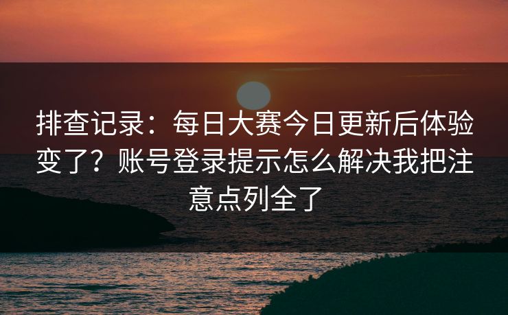 排查记录：每日大赛今日更新后体验变了？账号登录提示怎么解决我把注意点列全了