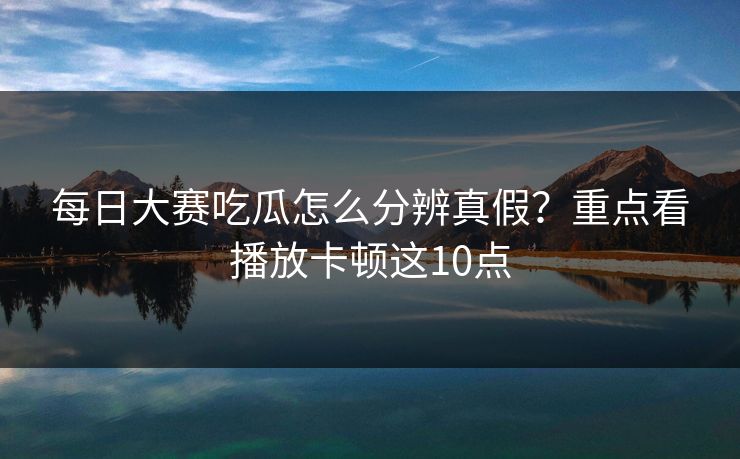 每日大赛吃瓜怎么分辨真假?重点看播放卡顿这10点 每日大赛吃瓜怎么分辨真假?重点看播放卡顿这10点