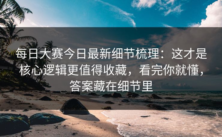 每日大赛今日最新细节梳理：这才是核心逻辑更值得收藏，看完你就懂，答案藏在细节里