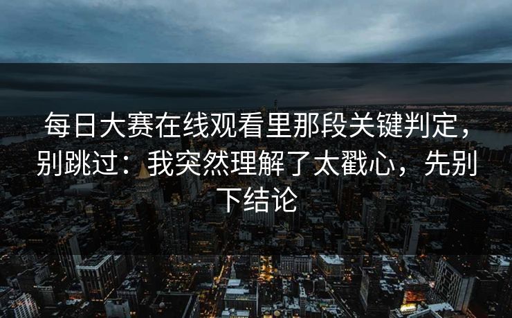 每日大赛在线观看里那段关键判定，别跳过：我突然理解了太戳心，先别下结论