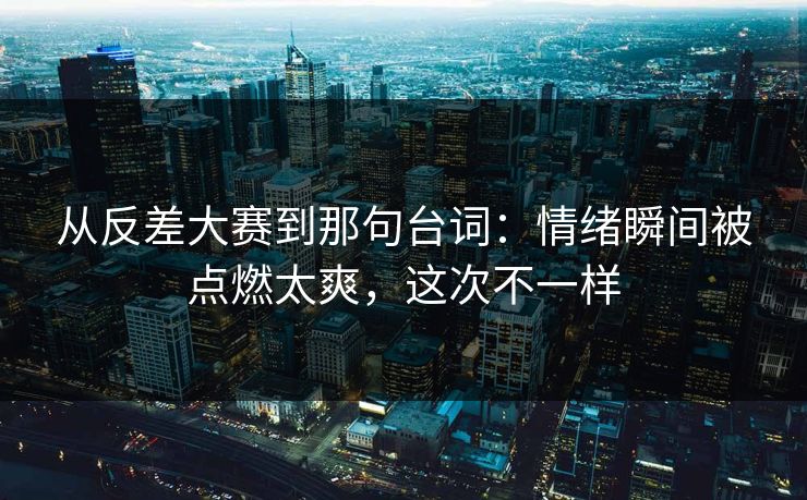 从反差大赛到那句台词：情绪瞬间被点燃太爽，这次不一样