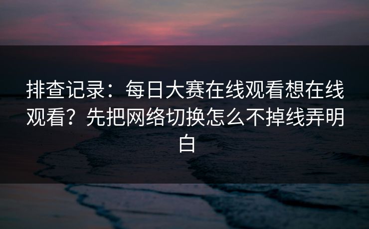 排查记录：每日大赛在线观看想在线观看？先把网络切换怎么不掉线弄明白
