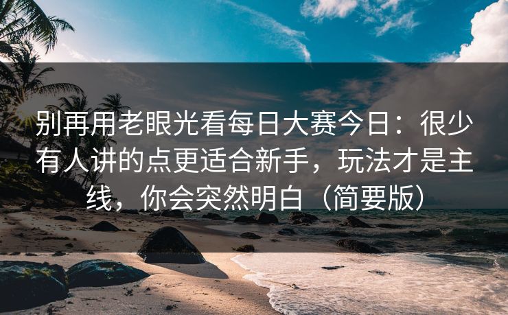 别再用老眼光看每日大赛今日：很少有人讲的点更适合新手，玩法才是主线，你会突然明白（简要版）