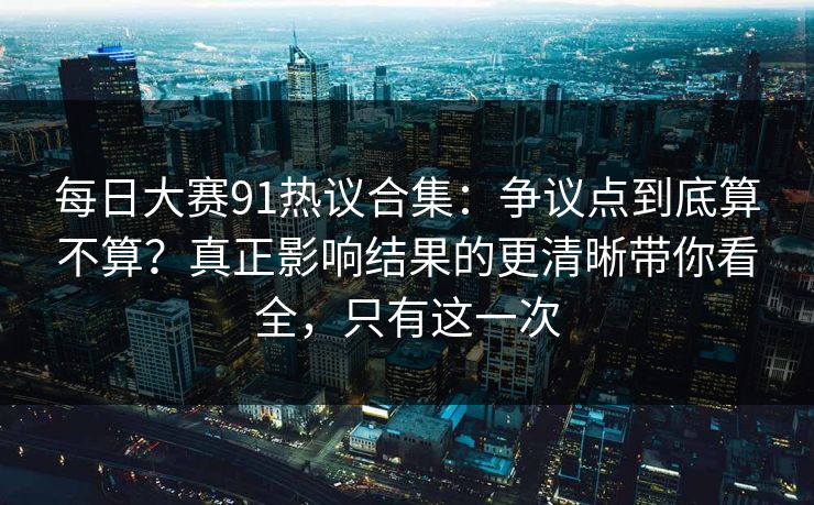 每日大赛91热议合集：争议点到底算不算？真正影响结果的更清晰带你看全，只有这一次