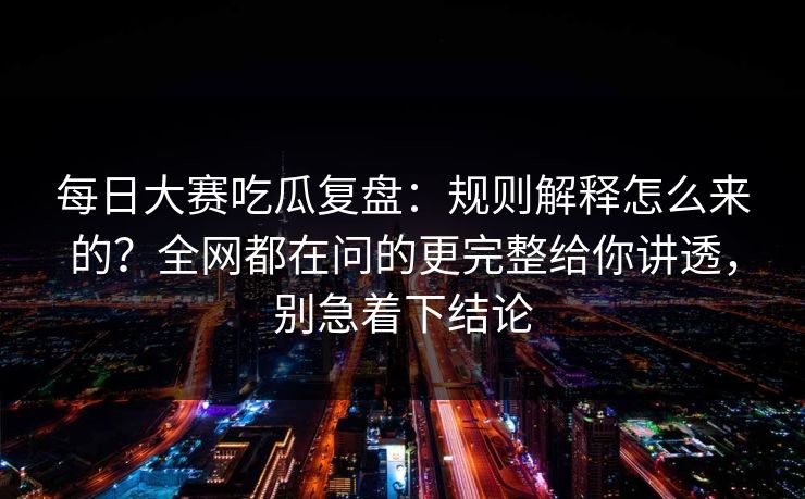每日大赛吃瓜复盘：规则解释怎么来的？全网都在问的更完整给你讲透，别急着下结论