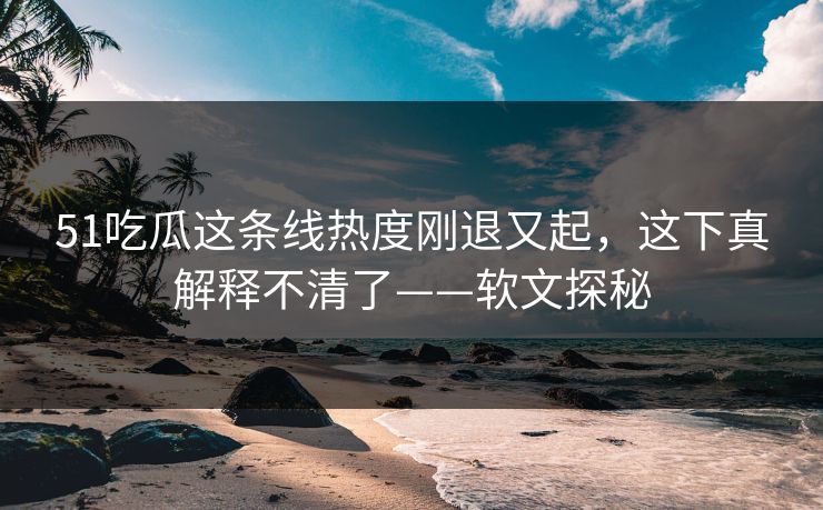 51吃瓜这条线热度刚退又起，这下真解释不清了——软文探秘